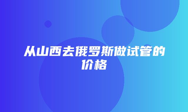 从山西去俄罗斯做试管的价格