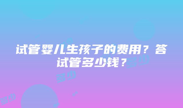 试管婴儿生孩子的费用？答试管多少钱？