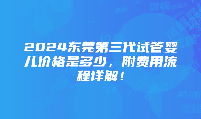 2024东莞第三代试管婴儿价格是多少，附费用流程详解！