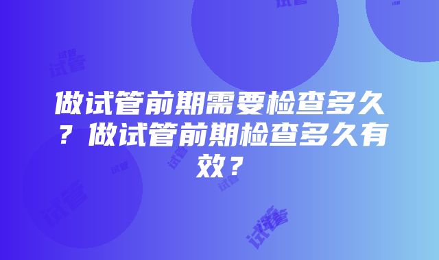 做试管前期需要检查多久？做试管前期检查多久有效？