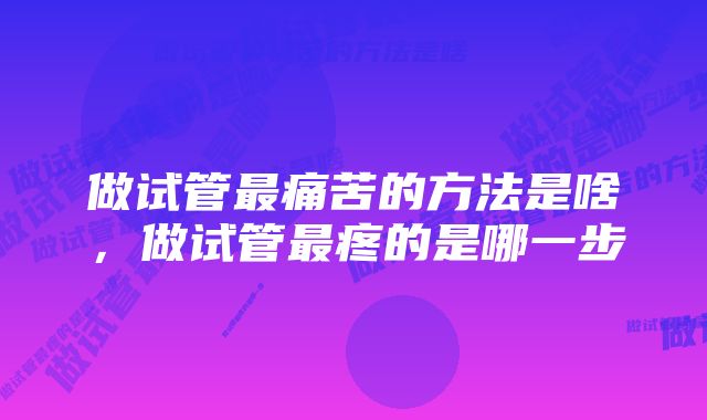 做试管最痛苦的方法是啥，做试管最疼的是哪一步