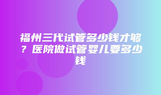 福州三代试管多少钱才够？医院做试管婴儿要多少钱