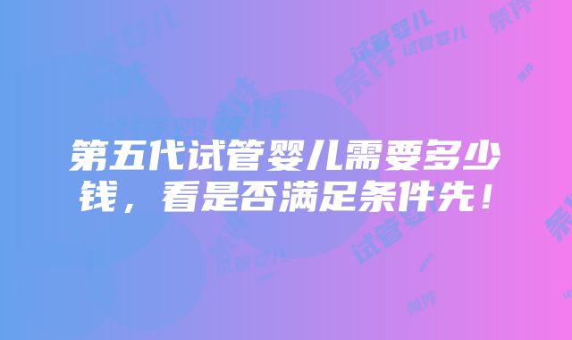 第五代试管婴儿需要多少钱，看是否满足条件先！