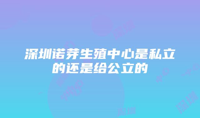 深圳诺芽生殖中心是私立的还是给公立的