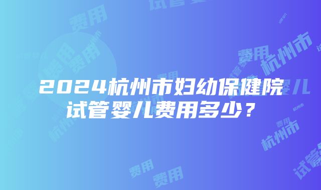 2024杭州市妇幼保健院试管婴儿费用多少？