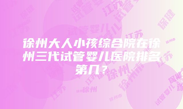 徐州大人小孩综合院在徐州三代试管婴儿医院排名第几？