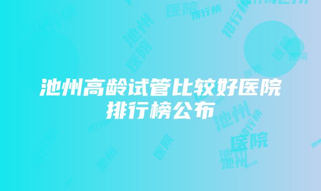 池州高龄试管比较好医院排行榜公布