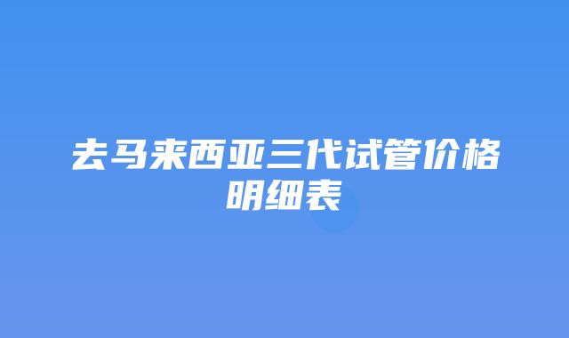 去马来西亚三代试管价格明细表