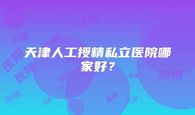 天津人工授精私立医院哪家好？