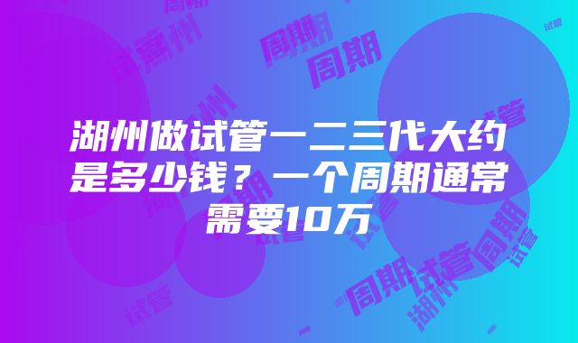 湖州做试管一二三代大约是多少钱？一个周期通常需要10万