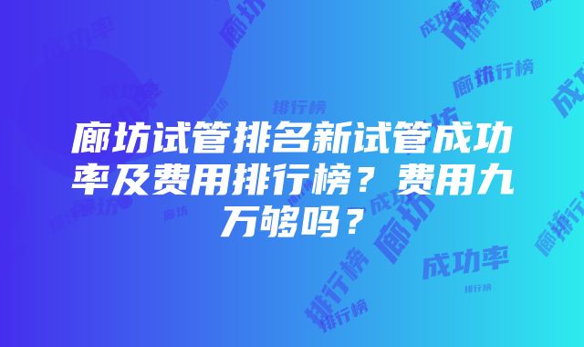 廊坊试管排名新试管成功率及费用排行榜？费用九万够吗？