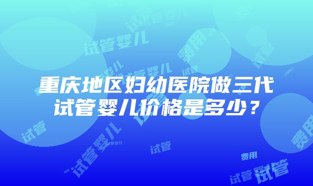 重庆地区妇幼医院做三代试管婴儿价格是多少？