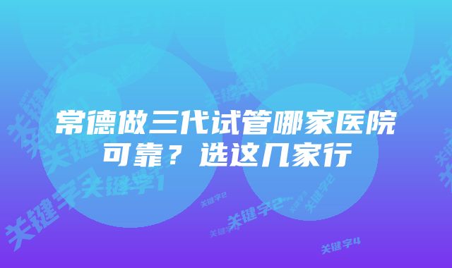 常德做三代试管哪家医院可靠？选这几家行