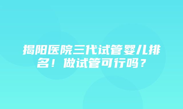 揭阳医院三代试管婴儿排名！做试管可行吗？