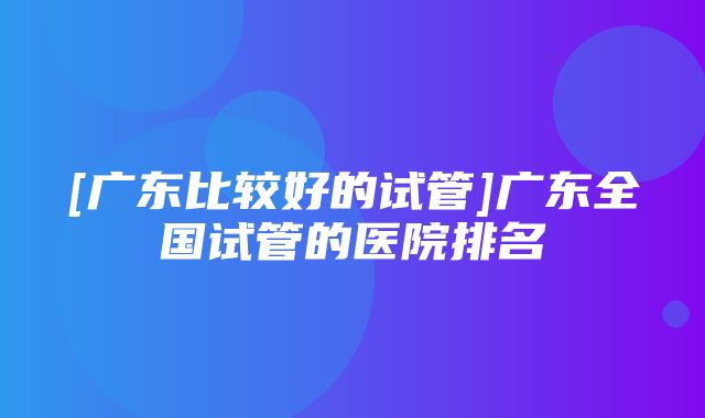 [广东比较好的试管]广东全国试管的医院排名