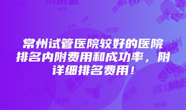 常州试管医院较好的医院排名内附费用和成功率，附详细排名费用！