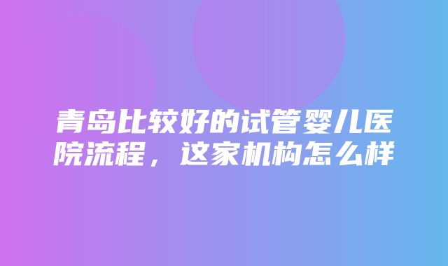 青岛比较好的试管婴儿医院流程，这家机构怎么样