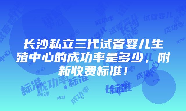 长沙私立三代试管婴儿生殖中心的成功率是多少，附新收费标准！