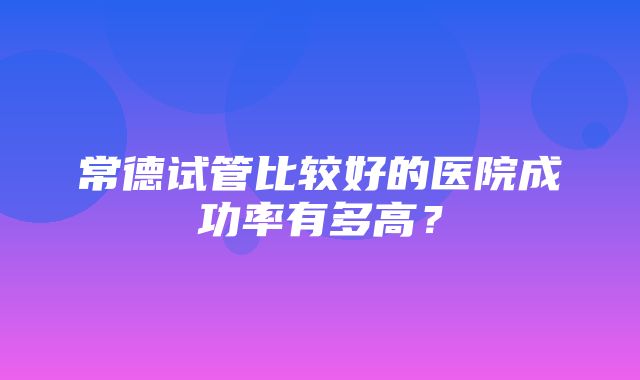 常德试管比较好的医院成功率有多高？