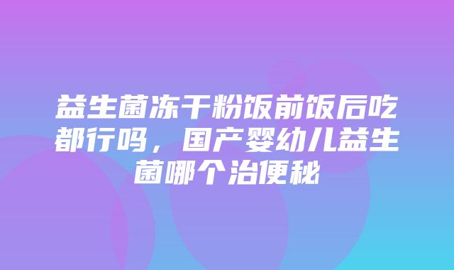 益生菌冻干粉饭前饭后吃都行吗，国产婴幼儿益生菌哪个治便秘