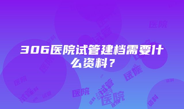 306医院试管建档需要什么资料？