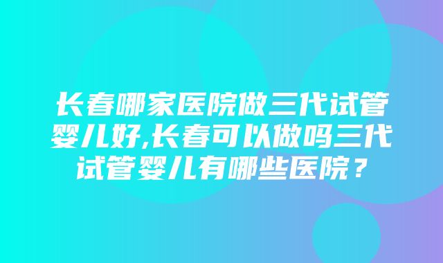 长春哪家医院做三代试管婴儿好,长春可以做吗三代试管婴儿有哪些医院？