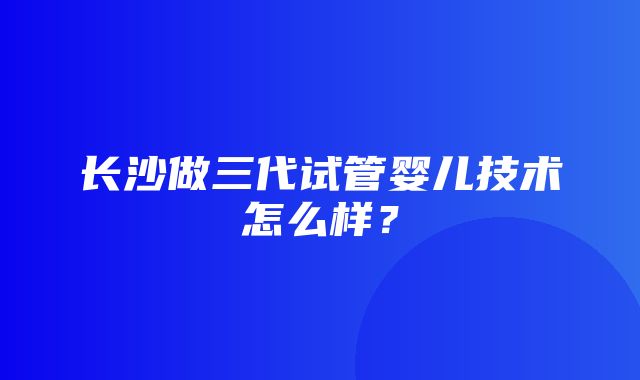 长沙做三代试管婴儿技术怎么样？