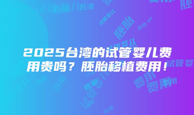 2025台湾的试管婴儿费用贵吗？胚胎移植费用！