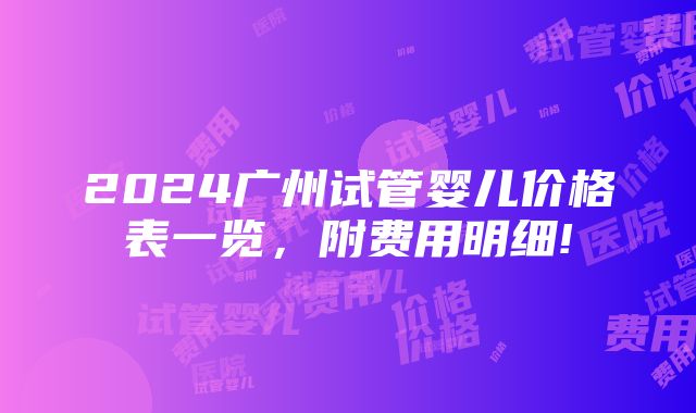 2024广州试管婴儿价格表一览，附费用明细!