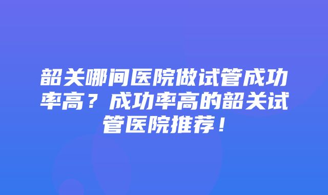 韶关哪间医院做试管成功率高？成功率高的韶关试管医院推荐！