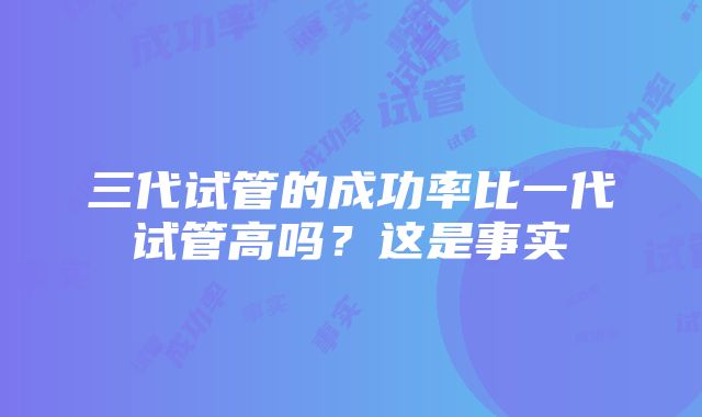 三代试管的成功率比一代试管高吗？这是事实