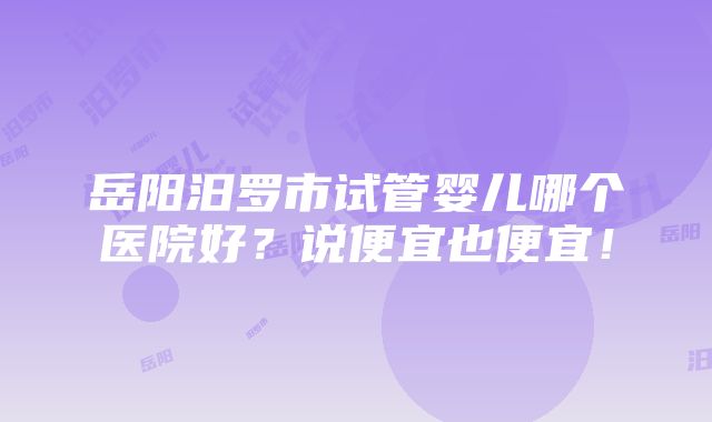 岳阳汨罗市试管婴儿哪个医院好？说便宜也便宜！