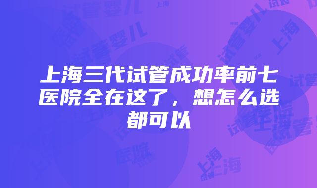 上海三代试管成功率前七医院全在这了，想怎么选都可以