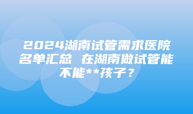 2024湖南试管需求医院名单汇总 在湖南做试管能不能**孩子？