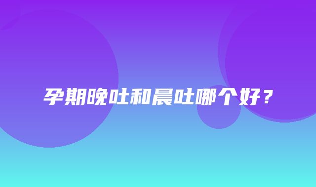 孕期晚吐和晨吐哪个好？