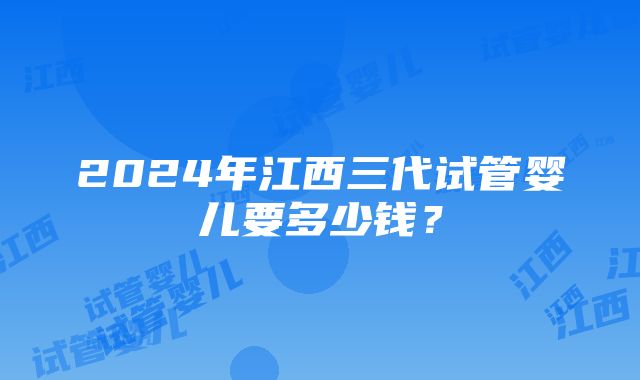 2024年江西三代试管婴儿要多少钱？