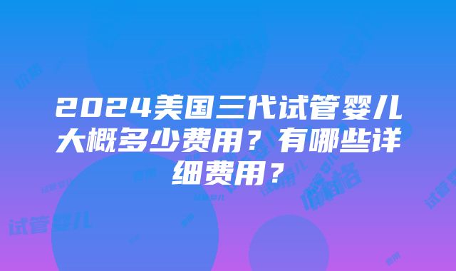 2024美国三代试管婴儿大概多少费用？有哪些详细费用？