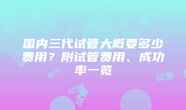 国内三代试管大概要多少费用？附试管费用、成功率一览