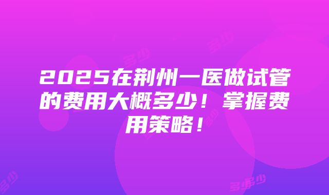 2025在荆州一医做试管的费用大概多少！掌握费用策略！