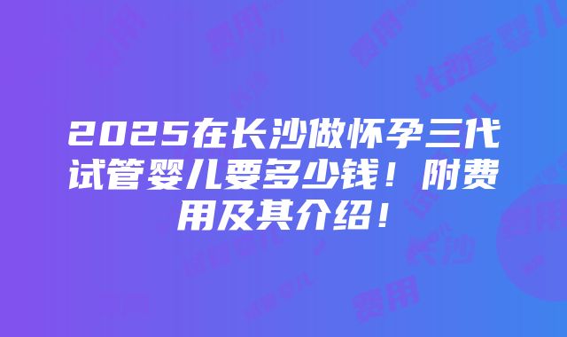 2025在长沙做怀孕三代试管婴儿要多少钱！附费用及其介绍！