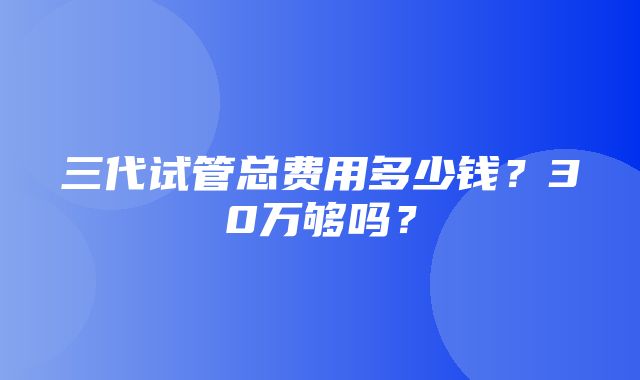 三代试管总费用多少钱？30万够吗？