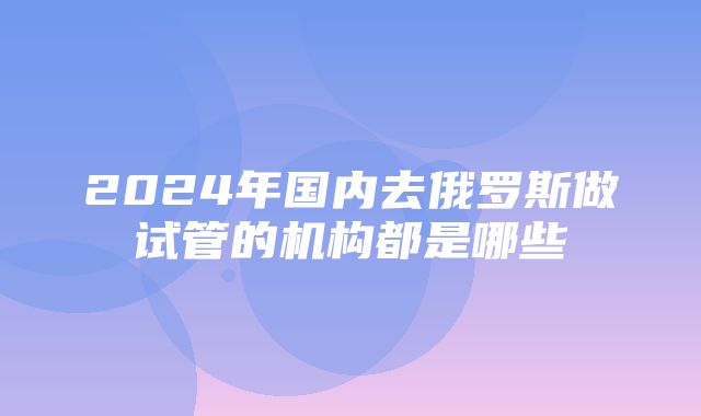 2024年国内去俄罗斯做试管的机构都是哪些