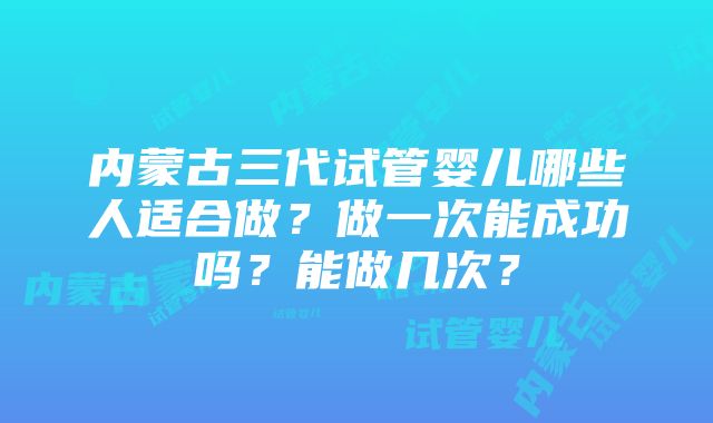 内蒙古三代试管婴儿哪些人适合做？做一次能成功吗？能做几次？