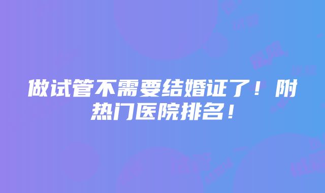 做试管不需要结婚证了！附热门医院排名！