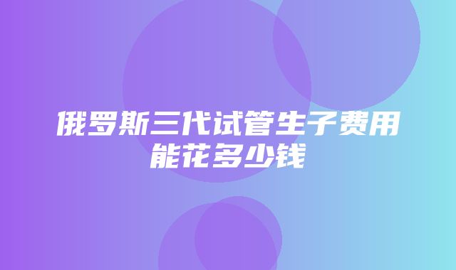 俄罗斯三代试管生子费用能花多少钱