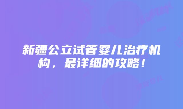 新疆公立试管婴儿治疗机构，最详细的攻略！