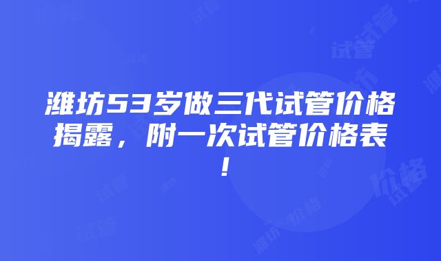 潍坊53岁做三代试管价格揭露，附一次试管价格表！