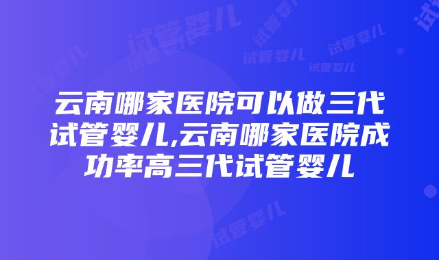 云南哪家医院可以做三代试管婴儿,云南哪家医院成功率高三代试管婴儿