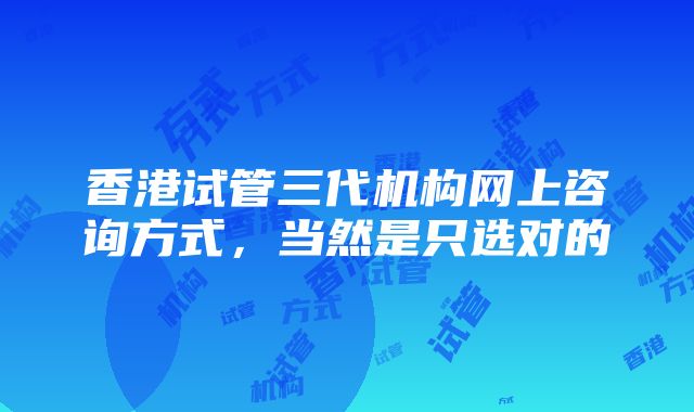 香港试管三代机构网上咨询方式，当然是只选对的