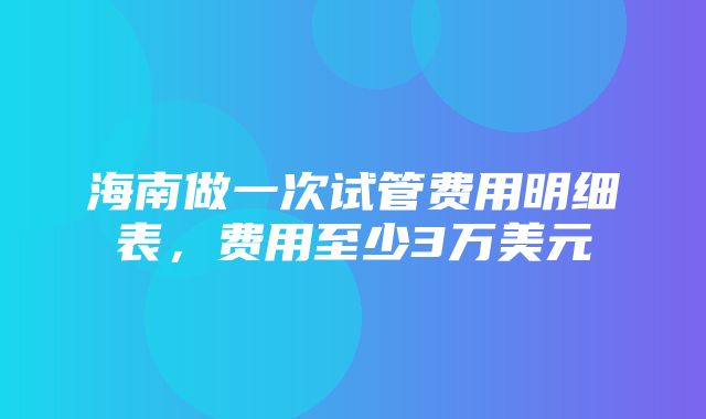 海南做一次试管费用明细表，费用至少3万美元